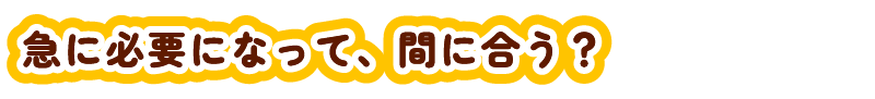 急に必要になって間に合わない？