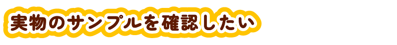 実物のサンプルを確認したい？